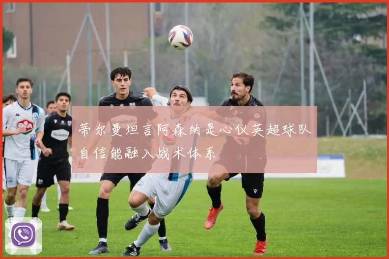 蒂尔曼坦言阿森纳是心仪英超球队自信能融入战术体系