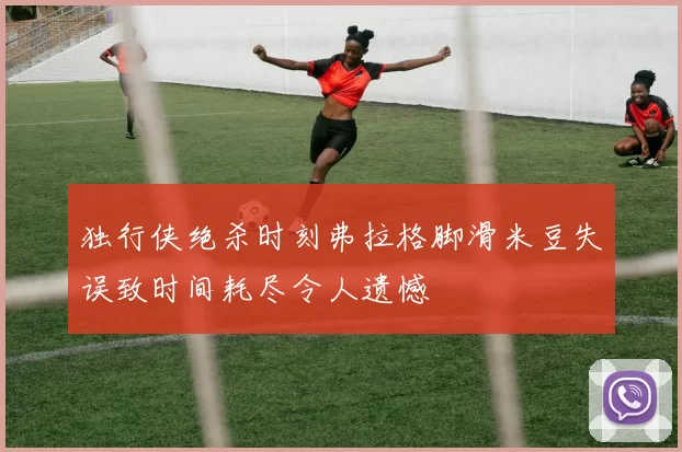 独行侠绝杀时刻弗拉格脚滑米豆失误致时间耗尽令人遗憾