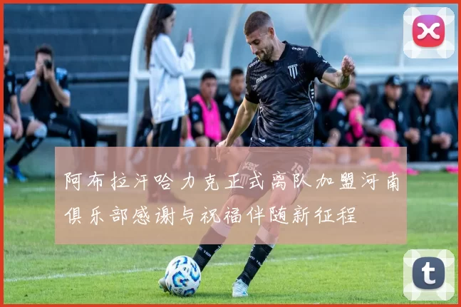 阿布拉汗哈力克正式离队加盟河南俱乐部感谢与祝福伴随新征程