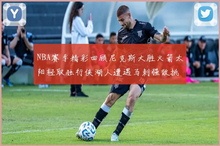 NBA赛季精彩回顾尼克斯大胜火箭太阳轻取独行侠湖人遭遇马刺强敌挑战